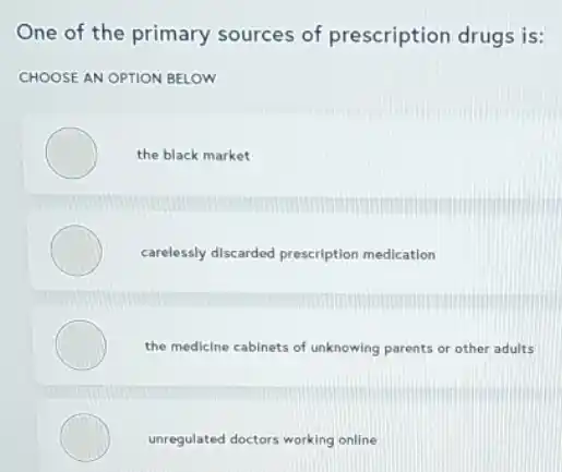 One of the primary sources of prescription drugs is:
CHOOSE AN OPTION BELOW
the black market
carelessly discarded prescription medication
the medicine cabinets of unknowing parents or other adults
unregulated doctors working online