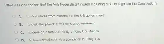 What was one reason that the Anti-Federalists favored including a Bill of Rights in the Constitution?
A. to stop states from disobeying the US government
B. to curb the power of the central government
C. to develop a sense of unity among US citizens
D. to have equal state representation in Congress