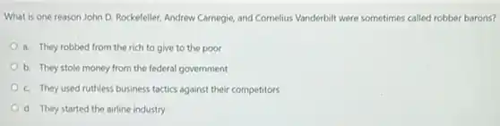 What is one reason John D. Rockefeller, Andrew Carnegie, and Cornelius Vanderbilt were sometimes called robber barons?
a. They robbed from the rich to give to the poor
b. They stole money from the federal government
c. They used ruthless business tactics against their competitors
d. They started the airline industry