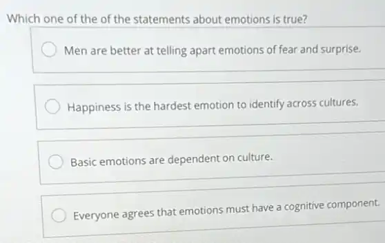 Which one of the of the statements about emotions is true?
Men are better at telling apart emotions of fear and surprise.
Happiness is the hardest emotion to identify across cultures.
Basic emotions are dependent on culture.
Everyone agrees that emotions must have a cognitive component.
