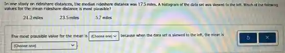 In one study on rideshare distances, the median rideshare distance was 175 miles. A histogram of the data set was skewed to the left.Which of the following
values for the mean rideshare distance is most plausible?
21.2 miles
23.5 miles
5.7 miles
The most plausible value for the mean is square because when the data set is skewed to the left, the mean is
square