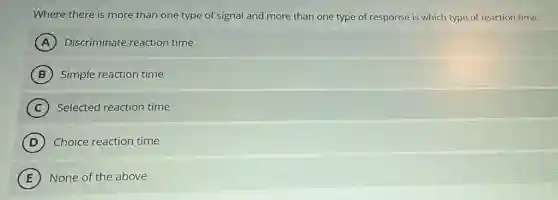 Where there is more than one type of signal and more than one type of response is which type of reaction time.
A Discriminate reaction time
B Simple reaction time
C Selected reaction time
D ) Choice reaction time
E None of the above