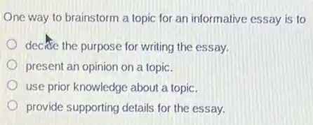One way to brainstorm a topic for an informative essay is to
decice the purpose for writing the essay.
present an opinion on a topic.
use prior knowledge about a topic.
provide supporting details for the essay.