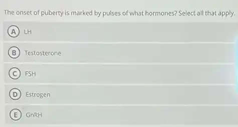 The onset of puberty is marked by pulses of what hormones? Select all that apply.
A LH
B Testosterone
C FSH
D Estrogen
E GnRH