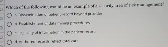 o
o
Which of the following would be an example of a security area of risk management?
a. Dissemination of patient record beyond provider
b. Establishment of data mining procedures
c. Legibility of information in the patient record
d. Authored records reflect total care