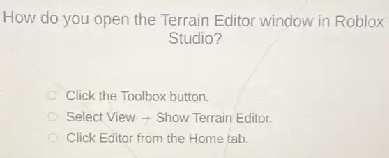 How do you open the Terrain Editor window in Roblox
Studio?
Click the Toolbox button.
Select View - Show Terrain Editor.
Click Editor from the Home tab.