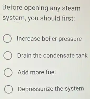 Before opening any steam
system, you should first:
Increase boiler pressure
Drain the condensate tank
Add more fuel
Depressurize the system