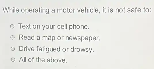 While operating a motor vehicle, it is not safe to:
Text on your cell phone.
Read a map or newspaper.
Drive fatigued or drowsy.
All of the above.