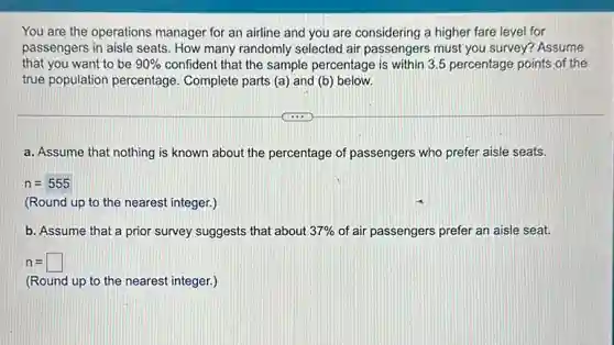 You are the operations manager for an airline and you are considering a higher fare level for
passengers in aisle seats . How many randomly selected air passengers must you survey? Assume
that you want to be 90% confident that the sample percentage is within 3.55 percentage points of the
true population percentage Complete parts (a) and (b) below.
a. Assume that nothing is known about the percentage of passengers who prefer aisle seats.
n=555
(Round up to the nearest integer.)
b. Assume that a prior survey suggests that about 37% of air passengers prefer an aisle seat.
n=square
(Round up to the nearest integer.)