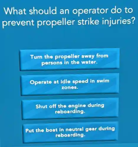 What should an operator do to
prevent propeller strike injuries?
Turn the propeller away from
persons in the water.
Operate at idle speed in swim
zones.
Shut off the engine during
reboarding.
boat in neutral gear during