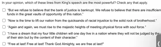 In your opinion, which of these lines from King's speech are the most powerful? Check any that apply.
"But we refuse to believe that the bank of justice is bankrupt . We refuse to believe that there are insufficien
funds in the great vaults of opportunity of this nation."
"Now is the time to lift our nation from the quicksands of racial injustice to the solid rock of brotherhood."
"Again and again, we must rise to the majestic heights of meeting physical force with soul force."
) "I have a dream that my four little children will one day live in a nation where they will not be judged by the
of their skin but by the content of their character."
"Free at last! Free at last! Thank God Almighty, we are free at last!"