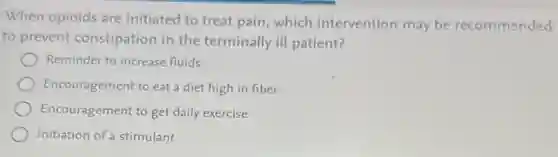 When opioids are initiated to treat pain which intervention may be recommended
to prevent constipation in the terminally ill patient?
Reminder to increase fluids
Encouragement to eat a diet high in fiber
Encouragement to get daily exercise
Initiation of a stimulant
