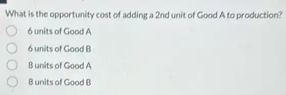 What is the opportunity cost of adding a 2nd unit of Good A to production?
6 units of Good A
6 units of Good B
8 units of Good A
8 units of Good B