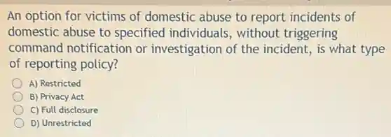 An option for victims of domestic abuse to report incidents of
domestic abuse to specified individuals , without triggering
command notification or investigation of the incident, is what type
of reporting policy?
A) Restricted
B) Privacy Act
C) Full disclosure
D) Unrestricted