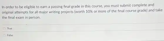 In order to be eligible to earn a passing final grade in this course, you must submit complete and
original attempts for all major writing projects (worth 10%  or more of the final course grade) and take
the final exam in person.
True
False
