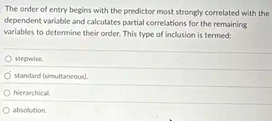 The order of entry begins with the predictor most strongly correlated with the
dependent variable and calculates partial correlations for the remaining
variables to determine their order. This type of inclusion is termed:
stepwise.
) standard (simultaneous)
hierarchical
absolution.