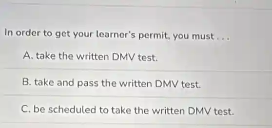 In order to get your learner's permit, you must __
A. take the written DMV test.
B. take and pass the written DMV test.
C. be scheduled to take the written DMV test.