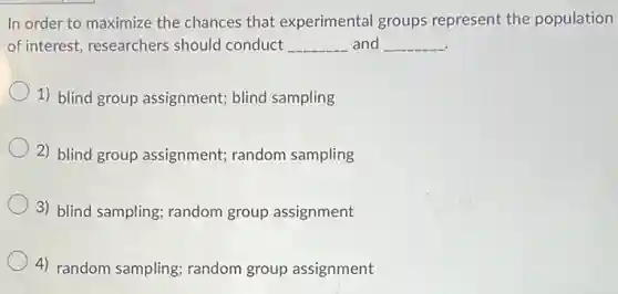 In order to maximize the chances that experimental groups represent the population
of interest, researchers should conduct __ and __
1) blind group assignment; blind sampling
2) blind group assignment; random sampling
3) blind sampling random group assignment
4) random sampling random group assignment