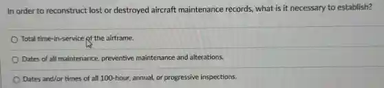 In order to reconstruct lost or destroyed aircraft maintenance records, what is it necessary to establish?
Total time-in-service of the airframe.
Dates of all maintenance.preventive maintenance and alterations.
Dates and/or times of all 100-hour, annual, or progressive inspections.