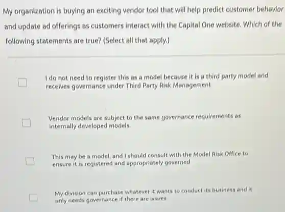 My organization is buying an exciting vendor tool that will help predict customer behavior
and update ad offerings as customers interact with the Capital One website Which of the
following statements are true?(Select all that apply.)
I do not need to register this as a model because it is a third party model and
receives governance under Third Party Risk Management
Vendor models are subject to the same governance requirements as
internally developed models
This may be a model, and I should consult with the Model Risk Office to
ensure it is registered and appropriately governed
My division can purchase whatever it wants to conduct its business and it
only needs governance if there are issues