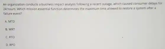 An organization conducts a business impact analysis following a recent outage.which caused consumer delays for
24 hours. Which mission essential function determines the maximum time allowed to restore a system after a
failure event?
A. MTD
B. WRT
C. RTO
D. RPO