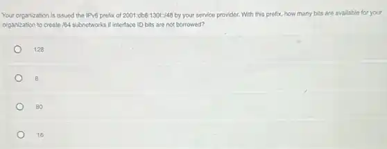 Your organization is issued the IPv6 prefix of 2001:db8:130f:48 by your service provider.With this prefix, how many bits are available for your
organization to create 164 subnetworks if interface ID bits are not borrowed?
128
8
80
16