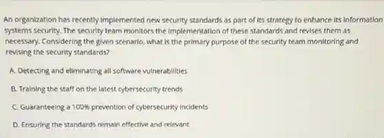 An organization has recently Implemented new security standards as part of Its strategy to enhance Its information
systems security. The security team monitors the Implementation of these standards and revises them as
necessary. Considering the given scenario, what is the primary purpose of the security team monitorIng and
revising the security standards?
A. Detecting and eliminating all software vulnerabilities
B. Training the staff on the latest cybersecurity trends
C. Guaranteeing a 100% prevention of cybersecurity incidents
D. Ensuring the standards remain effective and relevant