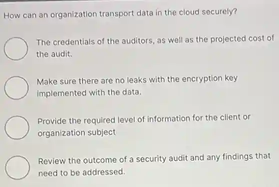 How can an organization transport data in the cloud securely?
The credentials of the auditors, as well as the projected cost of
the audit.
Make sure there are no leaks with the encryption key
implemented with the data.
Provide the required level of information for the client or
organization subject
Review the outcome of a security audit and any findings that
need to be addressed.