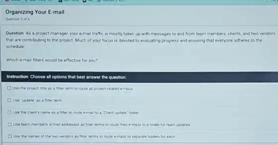 Organizing Your E-mail
Question 5 of 6
Question: As a project manager, your e-mail traffic is mostly taken up with messages to and from team members, clients and two vendors
that are contributing to the project. Much of your focus is devoted to evaluating progress and ensuring that everyone adheres to the
schedule.
Which e-mail filters would be effective for you?
Instruction: Choose all options that best answer the question.
D Use the project title as a filter term to route all project-related e-mails
Use "update" as a filter term
D Use the client's name as a filter to route e-mail to a "Client update" folder
D Use team members' e-mail addresses as filter terms to route their e-mails to a folder for team updates
Use the names of the two vendors as filter terms to route e-mails to separate folders for each