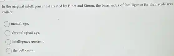 In the original intelligence test created by Binet and Simon, the basic index of intelligence for their scale was
called:
mental age.
chronological age.
intelligence quotient.
the bell curve.