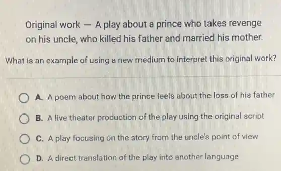 Original work - A play about a prince who takes revenge
on his uncle, who killed his father and married his mother.
What is an example of using a new medium to interpret this original work?
A. A poem about how the prince feels about the loss of his father
B. A live theater production of the play using the original script
C. A play focusing on the story from the uncle's point of view
D. A direct translation of the play into another language
