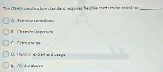 The OSHA construction standard requires flexible cords to be rated for __
A. Extreme conditions
B. Chemical exposure
C. Extra gauge
D. Hard or extra-hard usage
E. All the above
