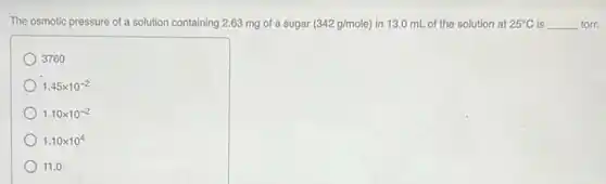 The osmotic pressure of a solution containing 2.63 mg of a sugar (342g/mole) in 13.0 mL of the solution at 25^circ C is __ torr.
3760
1.45times 10^-2
1.10times 10^-2
1.10times 10^4
11.0