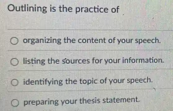 Outlining is the practice of
organizing the content of your speech.
listing the sources for your information.
identifying the topic of your speech.
preparing your thesis statement.