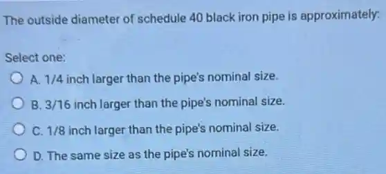 The outside diameter of schedule 40 black iron pipe is approximately:
Select one:
A. 1/4 inch larger than the pipe's nominal size.
B. 3/16 inch larger than the pipe's nominal size.
C. 1/8 inch larger than the pipe's nominal size.
D. The same size as the pipe's nominal size.