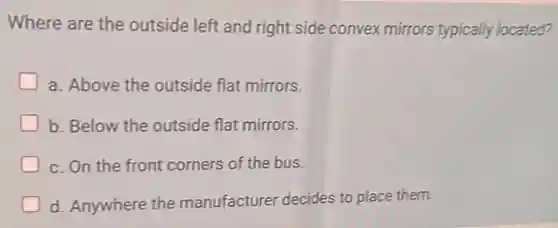 Where are the outside left and right side convex mirrors typically located?
a. Above the outside flat mirrors.
b. Below the outside flat mirrors.
c. On the front corners of the bus.
d. Anywhere the manufacturer decides to place them.