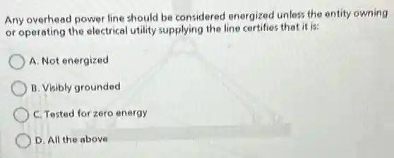 Any overhead power line should be considered energized unless the entity owning
or operating the electrical utility supplying the line certifies that it is:
A. Not energized
B. Visibly grounded
C. Tested for zero energy
D. All the above