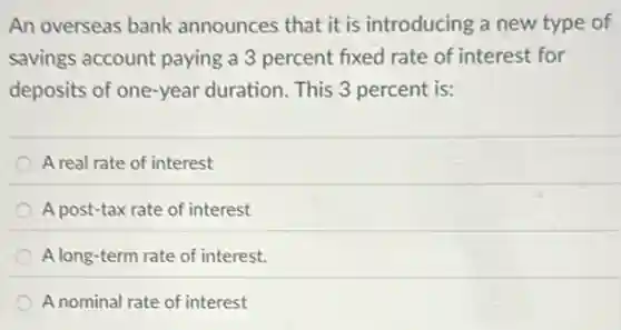 An overseas bank announces that it is introducing a new type of
savings account paying a 3 percent fixed rate of interest for
deposits of one-year duration. This 3 percent is:
A real rate of interest
A post-tax rate of interest
A long-term rate of interest.
A nominal rate of interest