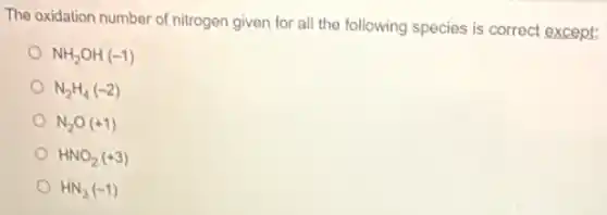 The oxidation number of nitrogen given for all the following species is correct except:
NH_(2)OH(-1)
N_(2)H_(4)(-2)
N_(2)O(+1)
HNO_(2)(+3)
HN_(3)(-1)