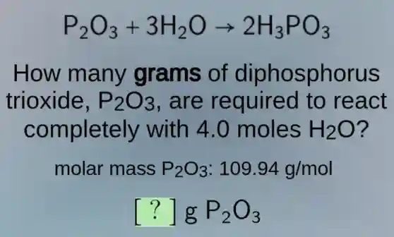 P_(2)O_(3)+3H_(2)Oarrow 2H_(3)PO_(3)
How many grams of diphosphorus
trioxide, P_(2)O_(3) . are required to react
completely with 4.0 moles H_(2)O ?
molar mass P_(2)O_(3):109.94g/mol
[?]gP_(2)O_(3)