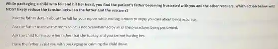 While packaging a child who fell and hit her head, you find the patient's father becoming frustrated with you and the other rescuers. Which action below will
MOST likely reduce the tension between the father and the rescuers?
Ask the father details about the fall for your report while writing it down to imply you care about being accurate.
Ask the father to leave the room so he is not overwhelmed by all of the procedures being performed.
Ask the child to reassure her father that she is okay and you are not hurting her.
Have the father assist you with packaging or calming the child down.