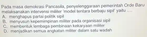 Pada masa demokrasi Pancasila penyelenggaraan pemerintah Orde Baru
melaksanakan intervensi militer 'model tentara berbaju sipil" yaitu __
A menghapus partai politik sipil
B. menyusun kepemimpinan militer pada organisasi sipil
C . membentuk lembaga pembinaan kekaryaan militer
D. menjadikan semua angkatan militer dalam satu wadah
