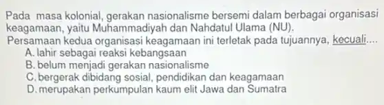Pada masa kolonial, gerakan nasionalisme bersemi dalam berbagai organisasi
keagamaan, yaitu Muham imadiyah dan Nahdatul Ulama (NU).
Persamaan kedua organisasi keagamaan ini terletak pada tujuannya, kecuali
__
A. lahir sebagai reaksi kebangsaan
B. belum menjadi gerakan nasionalisme
C. bergerak dibidang sosial pendidikan dan keagamaan
D. merupakan perkumpulan kaum elit Jawa dan Sumatra