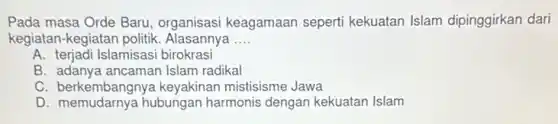 Pada masa Orde Baru organisasi keagamaan seperti kekuatan Islam dipinggirkan dari
kegiatan-kegiatan politik Alasannya __
A. terjadi Islamisasi birokrasi
B. adanya ancaman Islam radikal
C. berkembangnya keyakinan mistisisme Jawa
D. memudarnya hubungan harmonis dengan kekuatan Islam