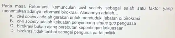 Pada masa Reformasi kemunculan civil society sebagai salah satu faktor yang
menentukan adanya reformasi birokrasi. Alasannya adalah __
A. civil society adalah gerakan untuk menduduki jabatan di birokrasi
B. civil society adalah kekuatan penyimbang status quo penguasa
C. birokrasi bukan ajang perebutan kepentingan kekuasaan
D. birokrasi tidak terlibat sebagai pengurus partai politik
