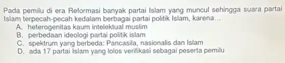 Pada pemilu di era Reformasi banyak partai Islam yang muncul sehingga suara partai
Islam terpecah-pecah kedalam berbagai partai politik Islam, karena __
A. heterogenitas kaum intelektual muslim
B. perbedaan ideologi partai politik islam
C. spektrum yang berbeda Pancasila, nasionalis dan Islam
D. ada 17 partai Islam yang lolos verifikasi sebaga peserta pemilu