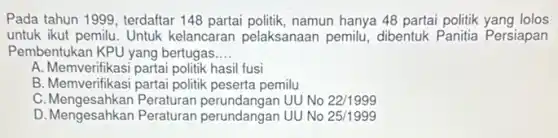 Pada tahun 1999, terdaftar 148 partai politik, namun hanya 48 partai politik yang lolos
untuk ikut pemilu. Untuk kelancaran pelaksanaan pemilu, dibentuk Panitia Persiapan
Pembentukan KPU yang bertugas __
A. Memverifikasi partai politik hasil fusi
B. Memverifikasi partai politik peserta pemilu
C. Mengesahkan Peraturan perundangan UU No 22/1999
D. Mengesahkan Peraturan perundangan UU No 25/1999