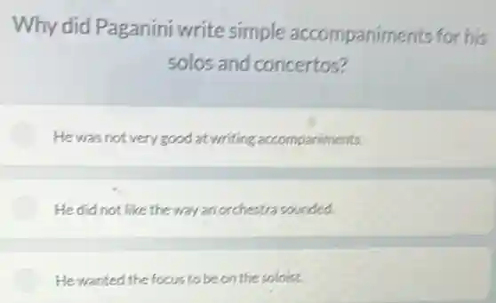 Why did Paganini write simple accompaniments for his
solos and concertos?
He was not very good at writing accompaniments.
He did not like the way an orchestra sounded.
He wanted the focus to be on the soloist.