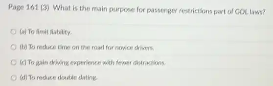 Page 161 (3) What is the main purpose for passenger restrictions part of GDL laws?
(a) To limit liability.
(b) To reduce time on the road for novice drivers.
(c) To gain driving experience with fewer distractions.
(d) To reduce double dating