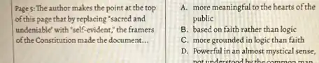 Page 5: The author makes the point at the top
of this page that by replacing "sacred and
undeniable' with 'self-evident,the framers
of the Constitution made the document. __
A. more meaningful to the hearts of the
public
B. based on faith rather than logic
C. more grounded in logic than faith
D. Powerful in an almost mystical sense,
not understood by the common man